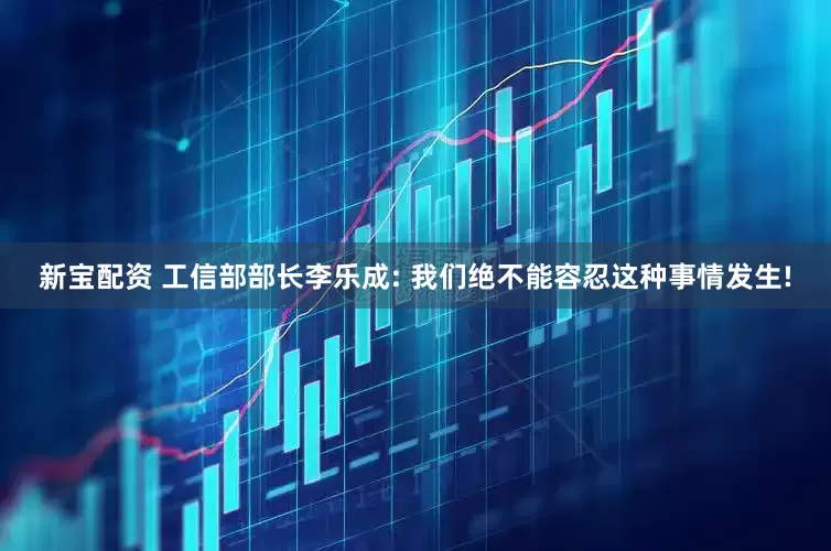 新宝配资 工信部部长李乐成: 我们绝不能容忍这种事情发生!