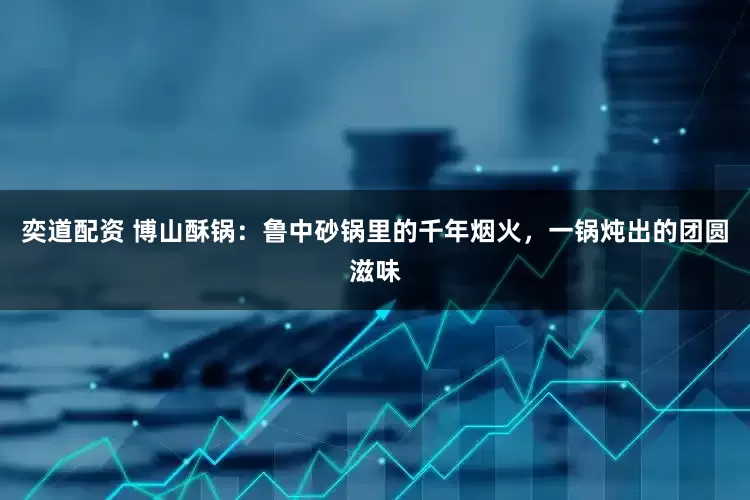 奕道配资 博山酥锅：鲁中砂锅里的千年烟火，一锅炖出的团圆滋味