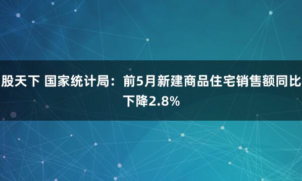 股天下 国家统计局：前5月新建商品住宅销售额同比下降2.8%