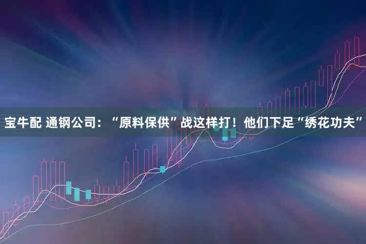 宝牛配 通钢公司：“原料保供”战这样打！他们下足“绣花功夫”