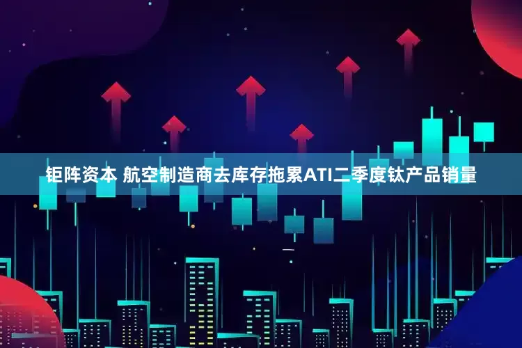 钜阵资本 航空制造商去库存拖累ATI二季度钛产品销量