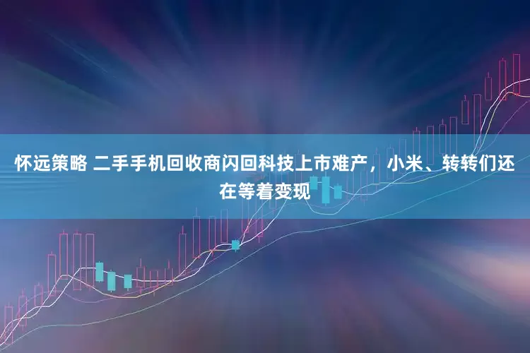 怀远策略 二手手机回收商闪回科技上市难产，小米、转转们还在等着变现