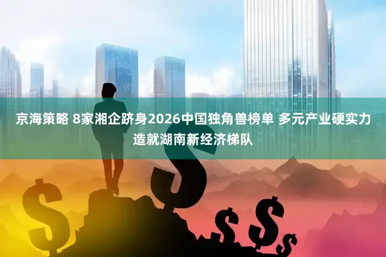 京海策略 8家湘企跻身2026中国独角兽榜单 多元产业硬实力造就湖南新经济梯队